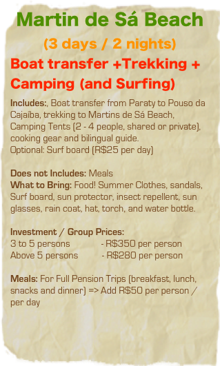 Martin de Sá Beach
(3 days / 2 nights)
Boat transfer +Trekking + Camping (and Surfing)
Includes:, Boat transfer from Paraty to Pouso da Cajaíba, trekking to Martins de Sá Beach, Camping Tents (2 - 4 people, shared or private), cooking gear and bilingual guide.  Optional: Surf board (R$25 per day)

Does not Includes: Meals
What to Bring: Food! Summer Clothes, sandals, Surf board, sun protector, insect repellent, sun glasses, rain coat, hat, torch, and water bottle. 

Investment / Group Prices: 
3 to 5 persons             - R$350 per person
Above 5 persons          - R$280 per person 
Meals: For Full Pension Trips (breakfast, lunch, snacks and dinner) => Add R$50 per person / per day 